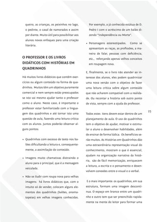 queiro, as crianças, os peixinhos no lago,       Por exemplo, a já conhecida estátua de D.
  o pedinte, o casal de namorados e assim          Pedro I com o acréscimo de um balão di-
  por diante. Muito útil para possibilitar aos     zendo “Independência ou Morte”.
  alunos novos enfoques para uma criação
                                                 •	 Personagens estereotipados.     Como se
  literária.
                                                   apresentam as raças, as profissões, a ma-
                                                   neira de falar, pessoas com deficiência,
o ProfESSor E oS livroS                            etc., reforçando apenas velhos conceitos
DiDáTicoS com hiSTóriAS Em                         em roupagem nova.
QuADriNhoS
                                                 E, finalmente, se o livro não atender ao in-
Há muitos livros didáticos que contêm exer-      teresse dos alunos, eles podem quadrinizar
cícios ou algum conteúdo na forma de qua-        uma nova versão com o objetivo de fazer
drinhos. Muitos têm um objetivo puramente        uma leitura crítica sobre algum conteúdo
comercial e nem sempre estão preocupados         que não acharem compatível com a realida-
se isto vai mesmo ajudar tanto o professor       de. Ou recontar a história sob outro ponto
como o aluno. Neste caso, é importante o         de vista, sempre com a ajuda do professor.
professor estar familiarizado com a lingua-
                                                                                                 25
gem dos quadrinhos e até tornar isto uma         Todos estes itens devem estar dentro de um
questão de aula, fazendo uma leitura crítica     planejamento de aula. O uso de quadrinhos
com os alunos. Juntos poderão observar al-       tem o objetivo de ajudar, motivar e estimu-
guns pontos:                                     lar o aluno a desenvolver habilidades, além
                                                 de ensinar de forma lúdica. Os benefícios se-
•	 Quadrinhos com excesso de texto nos ba-       rão muitos. As Histórias em Quadrinhos dão
  lões dificultando a leitura e, consequente-    uma extraordinária representação visual do
  mente, a assimilação do conteúdo.              conhecimento, mostram o que é essencial,
                                                 ajudam na organização narrativa da histó-
•	 Imagens muito chamativas distraindo o
                                                 ria, são de fácil memorização, enriquecem
  aluno para o principal, que é a mensagem
                                                 a leitura, a escrita e o pensamento e desen-
  veiculada.
                                                 volvem conexões entre o visual e o verbal.
•	 Não se iludir com roupa nova para velhas
  imagens: há livros didáticos que, com o        E o mais importante: os quadrinhos, em sua
  intuito só de vender, colocam alguns ele-      estrutura, formam uma imagem descontí-
  mentos dos quadrinhos (balões, onoma-          nua. O espaço em branco entre um quadri-
  topeias) em velhas imagens conhecidas.         nho e outro tem que ser preenchido rapida-
                                                 mente na mente do leitor para formar uma
 