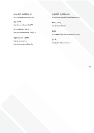 GUIA DOS QUADRINHOS               IMPACTO QUADRINHOS
http://guiadosquadrinhos.com      http://impacto-quadrinhos.blogspot.com

HQ & CIA
                                  IMPULSOHQ
http://www.alltv.com.br (TV)
                                  http://impulsohq.com

HQ ALÉM DOS BALÕES
                                  JBLOG
http://hqalemdosbaloes.com (TV)
                                  http://www.jblog.com.br/quadrinhos.php

HQMANIACS HQMIX
                                  JUDÃO
http://hqmix.com.br
                                  http://judao.mtv.uol.com.br
http://hqmaniacs.uol.com.br




                                                                           29
 