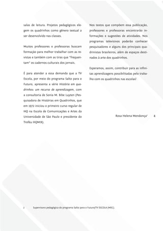 salas de leitura. Projetos pedagógicos ele-            Nos textos que compõem essa publicação,
gem os quadrinhos como gênero textual a                professores e professoras encontrarão in-
ser desenvolvido nas classes.                          formações e sugestões de atividades. Nos
                                                       programas televisivos poderão conhecer
Muitos professores e professoras buscam                pesquisadores e alguns dos principais qua-
formação para melhor trabalhar com as re-              drinistas brasileiros, além de espaços desti-
vistas e também com as tiras que “frequen-             nados à arte dos quadrinhos.
tam” os cadernos culturais dos jornais.
                                                       Esperamos, assim, contribuir para as infini-
É para atender a essa demanda que a TV                 tas aprendizagens possibilitadas pelo traba-
Escola, por meio do programa Salto para o              lho com os quadrinhos nas escolas!
Futuro, apresenta a série História em qua-
drinhos: um recurso de aprendizagem, com
a consultoria de Sonia M. Bibe Luyten (Pes-
quisadora de Histórias em Quadrinhos, que
em 1972 iniciou o primeiro curso regular de
HQ na Escola de Comunicações e Artes da
Universidade de São Paulo e presidente do                                        Rosa Helena Mendonça2   4
Troféu HQMIX).




2      Supervisora pedagógica do programa Salto para o Futuro/TV ESCOLA (MEC).
 