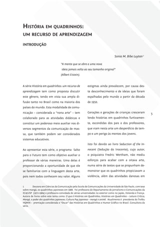 História em quadrinHos:
um recurso de aprendizagem

iNTroDuÇÃo


                                                                                     Sonia M. Bibe Luyten 1

                                   “A mente que se abre a uma nova
                                    ideia jamais volta ao seu tamanho original”
                                   (Albert Eistein).


A série História em quadrinhos: um recurso de               estigmas ainda prevalecem, por causa des-
aprendizagem tem como proposta discutir                     te desconhecimento e de ideias que foram
este gênero, tendo em vista sua ampla di-                   espalhadas pelo mundo a partir da década
fusão tanto no Brasil como na maioria dos                   de 1950.
países do mundo. Esta modalidade de comu-
nicação – considerada a “nona arte” – tem                   Gerações e gerações de crianças cresceram                5
colaborado para as atividades didáticas e                   lendo histórias em quadrinhos furtivamen-
constitui um poderoso meio auxiliar nos di-                 te, escondidas dos pais e dos professores,
versos segmentos da comunicação de mas-                     que viam nesta arte um desperdício de tem-
sa, que também podem ser considerados                       po e um perigo às mentes dos jovens.
sistemas educativos.
                                                            Isto foi devido ao livro Seduction of the In-
Ao apresentar esta série, o programa Salto                  nocent (Sedução do Inocente), cujo autor,
para o Futuro tem como objetivo auxiliar o                  o psiquiatra Fredric Wertham, não mediu
professor de várias maneiras. Uma delas é                   esforços para acabar com a oitava arte,
proporcionando a oportunidade de que ele                    numa série de textos que se propunham de-
se familiarize com a linguagem desta arte,                  monstrar que os quadrinhos propiciavam a
pois nem todos conhecem seu valor. Alguns                   violência, além das atividades danosas em


1       Doutora em Ciências da Comunicação pela Escola de Comunicações da Universidade de São Paulo, com tese
sobre mangá, os quadrinhos japoneses em 1988. Foi professora do Departamento de Jornalismo e Comunicações da
ECA/USP (1972-1984) e professora convidada de várias universidades no exterior como no Japão, Holanda e França.
Autora de livros sobre este tema como: O que é Histórias em Quadrinhos; Histórias em Quadrinhos – Leitura Crítica;
Mangá, o poder dos quadrinhos japoneses; Cultura Pop Japonesa – mangá e animê. Atualmente é presidente do Troféu
HQMIX – premiação considerada o “Oscar” das Histórias em Quadrinhos e Humor Gráfico no Brasil. Consultora da
série.
 