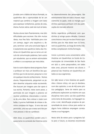 já estão com o hábito de leitura formado, os     no desenvolvimento dos personagens. São
quadrinhos dão a oportunidade de ler um          extensamente lidos em todo o mundo, espe-
material que combina a imagem com texto          cialmente no Japão, onde os mangás (qua-
para expressar simbolismos, pontos de vista,     drinhos japoneses) perfazem 25% das publi-
drama, humor, sátira, tudo isto num só texto.    cações do mercado editorial.


Muitos alunos leem fluentemente, mas têm         Minha experiência profissional com qua-
dificuldades para escrever. Eles têm muitas      drinhos já atinge quatro décadas. Comecei
ideias, mas lhes falta habilidade para criar     como leitora e meu pai me dava livros e qua-
um começo, seguir uma sequência e, de-           drinhos para ler. Não deixei nem os livros,
pois, terminar com uma conclusão lógica. E       nem os quadrinhos, ao longo de minha vida.
é exatamente esta aparência lúdica das His-      Ambos completaram minha formação.
tórias em Quadrinhos que as torna um veí-
culo de comunicação poderoso, bem aceito         Iniciei o primeiro curso universitário sobre
por estudantes, que se sentem estimulados        Histórias em Quadrinhos na Escola de Co-
a refletir e a se expressar por meio delas.      municações da Universidade de São Paulo
                                                 em 1972 e, como pesquisadora, em todos
Este é o outro objetivo deste programa: fazer    estes anos, procurei mostrar aos alunos o       7
o professor ver mais um benefício dos qua-       potencial das Histórias em Quadrinhos em
drinhos que é o de escrever, pesquisar e criar   todos os seus segmentos.
em qualquer área de conhecimento. Muitos
alunos, frequentemente, perguntam se po-         Em 1983 lancei o livro Histórias em quadri-
dem desenhar enquanto estão escrevendo.          nhos e leitura crítica, em que já abordava,
Eles buscam por imagens para dar apoio à         num dos capítulos, o uso de HQ como prá-
sua escrita. Portanto, neste outro passo, a      tica pedagógica. Serve de roteiro para os
permissão de usar imagens e palavras vai         professores explorarem ao máximo em suas
resolver problemas relacionados à narrati-       disciplinas itens como: uso dos quadrinhos
va de uma ideia. Para colocar o texto num        como tema de discussões, na linguagem es-
balão, é preciso habilidade de síntese e do-     crita e oral, identificação projetiva da per-
mínio completo da língua. O erro não será        sonalidade do aluno e dicas para avaliar se
permitido, uma vez que o texto será lido por     alguns livros didáticos empregam correta-
mais pessoas e não só o professor.               mente a sua linguagem.


Além disso, os quadrinhos contêm uma ri-         Nesta série de textos para o programa Sal-
queza tanto no conteúdo das histórias como       to para o Futuro, os docentes encontrarão
 