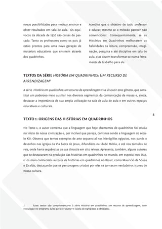 novas possibilidades para motivar, ensinar e           Acredito que o objetivo de todo professor
obter resultados em sala de aula. Os equí-             é educar, mesmo se o método parecer não
vocos da década de 1950 são coisas do pas-             convencional. Consequentemente, se as
sado. Tanto os professores como os pais já             Histórias em Quadrinhos melhorarem as
estão prontos para uma nova geração de                 habilidades da leitura, compreensão, imagi-
materiais educativos que ensinem através               nação, pesquisa e até disciplina em sala de
dos quadrinhos.                                        aula, elas devem transformar-se numa ferra-
                                                       menta de trabalho para ele.



TExToS DA SÉriE HIStóRIA EM QuADRINHOS: uM RECuRSO DE
APRENDIzAgEM2

A série História em quadrinhos: um recurso de aprendizagem visa discutir este gênero, que cons-
titui um poderoso meio auxiliar nos diversos segmentos da comunicação de massa e, ainda,
destacar a importância de sua ampla utilização na sala de aula de aula e em outros espaços
educativos e culturais.

                                                                                                           8
TExTo 1: origENS DAS hiSTóriAS Em QuADriNhoS

No Texto 1, o autor comenta que a linguagem que hoje chamamos de quadrinhos foi criada
no início de nossa civilização e, por incrível que pareça, continua sendo a linguagem do sécu-
lo XXI. Observa que temos exemplos de arte sequencial nos hieróglifos egípcios, nos panôs e
desenhos nas igrejas da Via Sacra de Jesus, difundidos na Idade Média, e até nos túmulos de
reis, onde havia sequências de sua dinastia em alto relevo. Apresenta, também, alguns autores
que se destacaram na produção das histórias em quadrinhos no mundo, em especial nos EUA,
e os mais conhecidos autores de histórias em quadrinhos no Brasil, como Mauricio de Sousa
e Ziraldo, destacando que os personagens criados por eles se tornaram verdadeiros ícones de
nossa cultura.




2        Estes textos são complementares à série História em quadrinhos: um recurso de aprendizagem, com
veiculação no programa Salto para o Futuro/TV Escola de 04/04/2011 a 08/04/2011.
 
