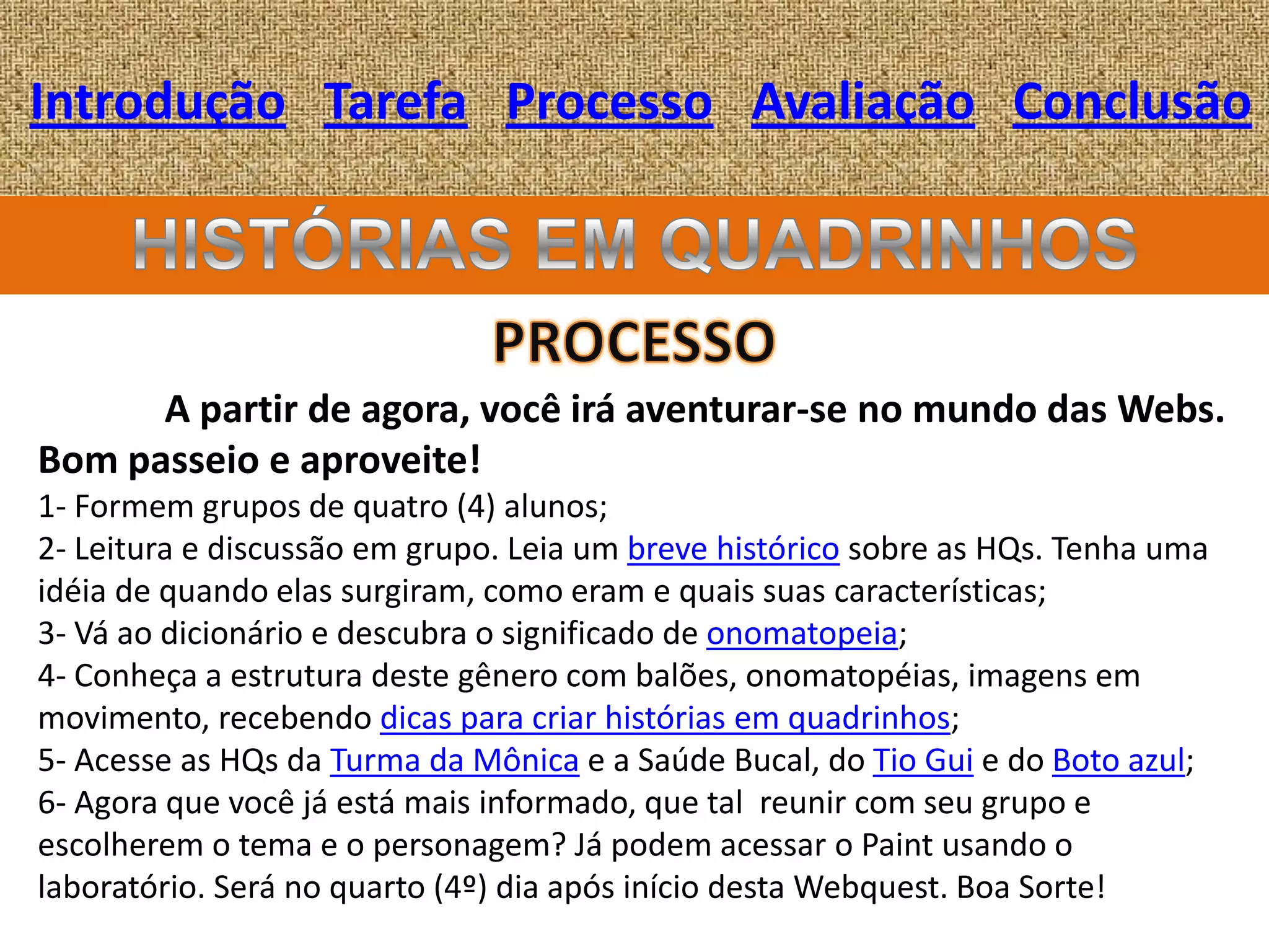Introdução Tarefa Processo Avaliação Conclusão




      A partir de agora, você irá aventurar-se no mundo das Webs.
Bom passeio e aproveite!
1- Formem grupos de quatro (4) alunos;
2- Leitura e discussão em grupo. Leia um breve histórico sobre as HQs. Tenha uma
idéia de quando elas surgiram, como eram e quais suas características;
3- Vá ao dicionário e descubra o significado de onomatopeia;
4- Conheça a estrutura deste gênero com balões, onomatopéias, imagens em
movimento, recebendo dicas para criar histórias em quadrinhos;
5- Acesse as HQs da Turma da Mônica e a Saúde Bucal, do Tio Gui e do Boto azul;
6- Agora que você já está mais informado, que tal reunir com seu grupo e
escolherem o tema e o personagem? Já podem acessar o Paint usando o
laboratório. Será no quarto (4º) dia após início desta Webquest. Boa Sorte!
 