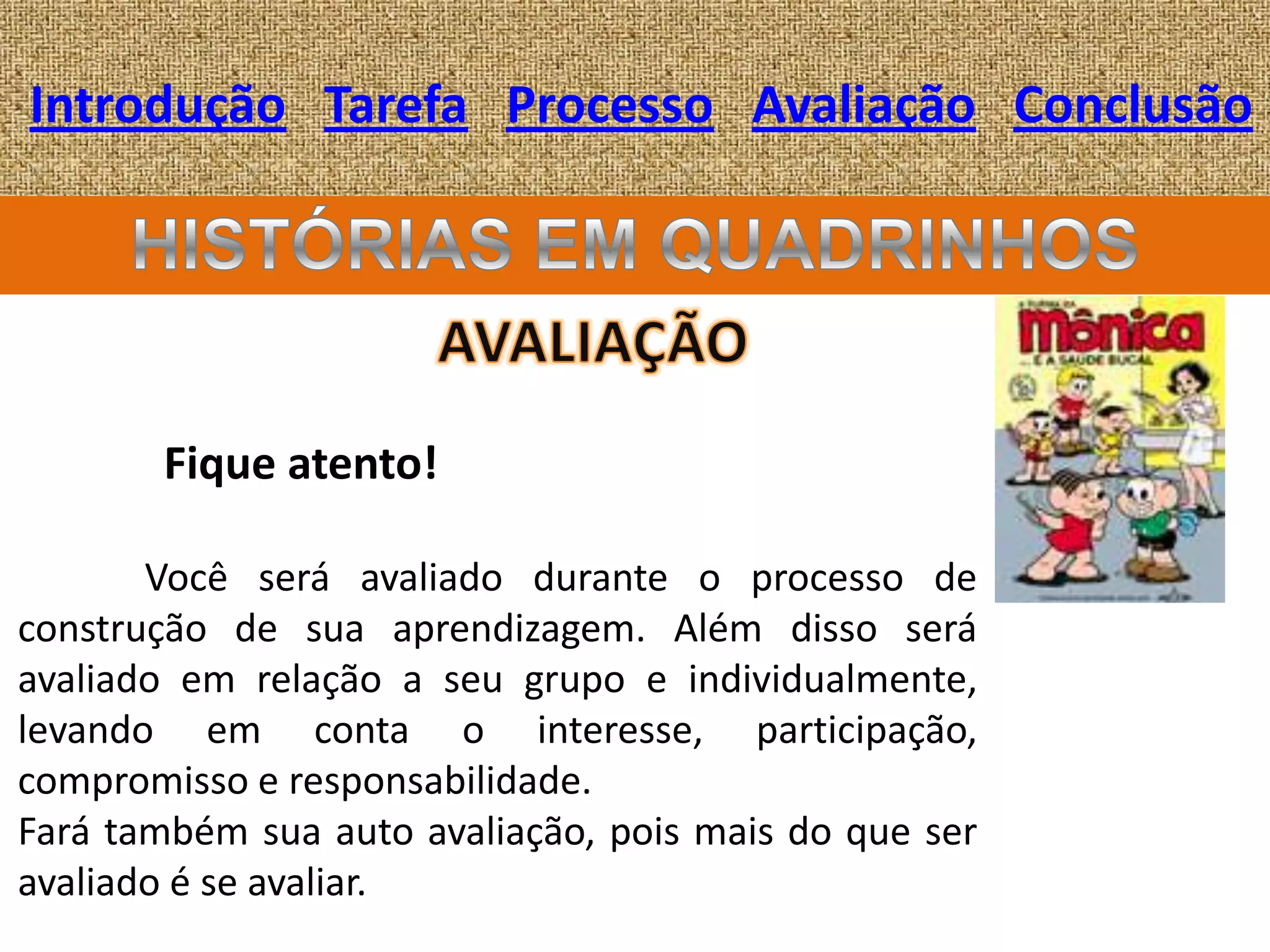 Introdução Tarefa Processo Avaliação Conclusão




       Fique atento!

       Você será avaliado durante o processo de
construção de sua aprendizagem. Além disso será
avaliado em relação a seu grupo e individualmente,
levando em conta o interesse, participação,
compromisso e responsabilidade.
Fará também sua auto avaliação, pois mais do que ser
avaliado é se avaliar.
 