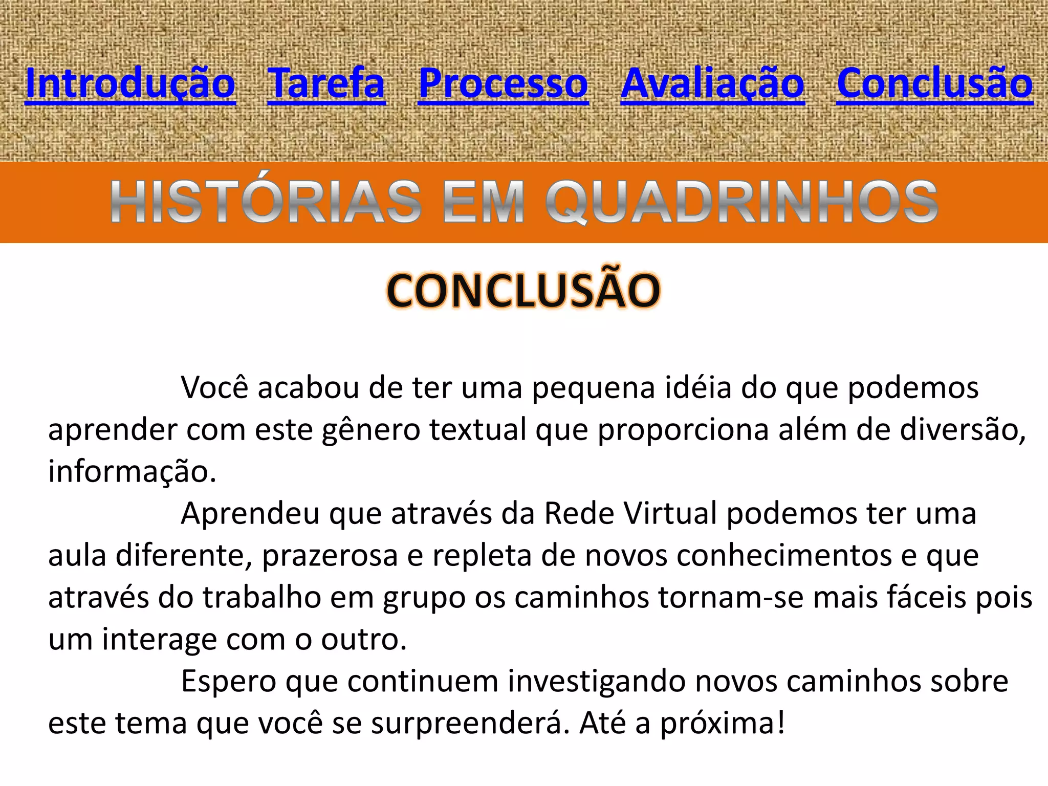 Introdução Tarefa Processo Avaliação Conclusão




           Você acabou de ter uma pequena idéia do que podemos
 aprender com este gênero textual que proporciona além de diversão,
 informação.
           Aprendeu que através da Rede Virtual podemos ter uma
 aula diferente, prazerosa e repleta de novos conhecimentos e que
 através do trabalho em grupo os caminhos tornam-se mais fáceis pois
 um interage com o outro.
           Espero que continuem investigando novos caminhos sobre
 este tema que você se surpreenderá. Até a próxima!
 