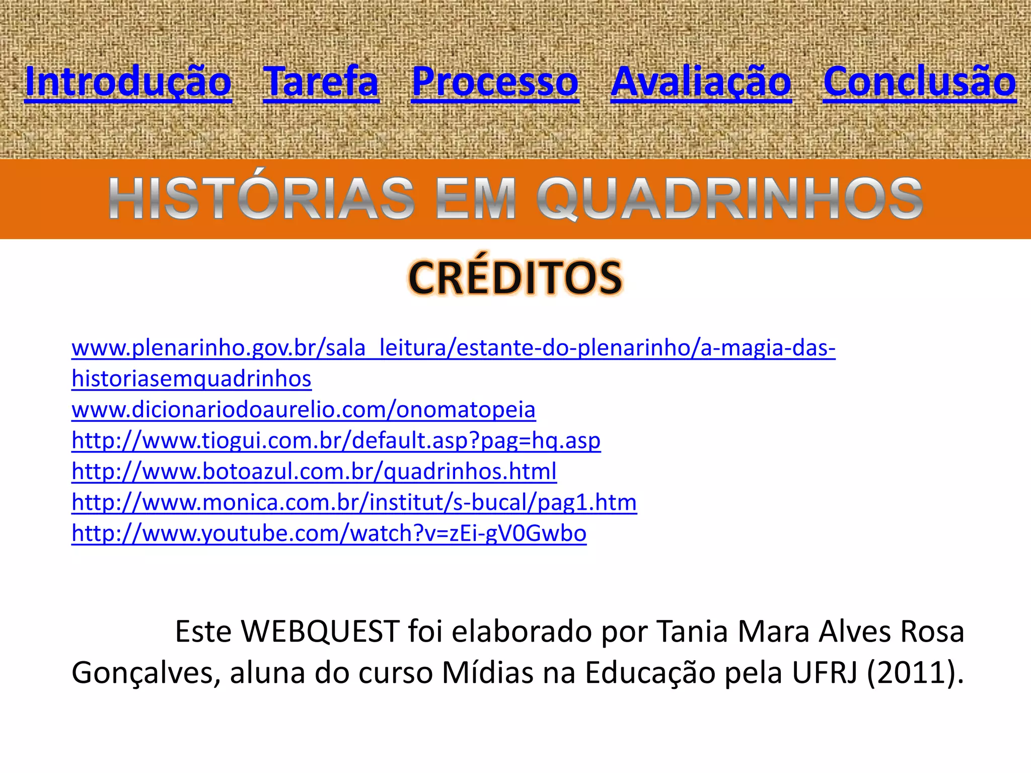 Introdução Tarefa Processo Avaliação Conclusão




  www.plenarinho.gov.br/sala_leitura/estante-do-plenarinho/a-magia-das-
  historiasemquadrinhos
  www.dicionariodoaurelio.com/onomatopeia
  http://www.tiogui.com.br/default.asp?pag=hq.asp
  http://www.botoazul.com.br/quadrinhos.html
  http://www.monica.com.br/institut/s-bucal/pag1.htm
  http://www.youtube.com/watch?v=zEi-gV0Gwbo


        Este WEBQUEST foi elaborado por Tania Mara Alves Rosa
  Gonçalves, aluna do curso Mídias na Educação pela UFRJ (2011).
 