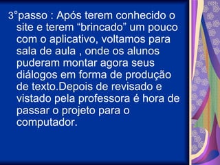3°passo : Após terem conhecido o
 site e terem “brincado” um pouco
 com o aplicativo, voltamos para
 sala de aula , onde os alunos
 puderam montar agora seus
 diálogos em forma de produção
 de texto.Depois de revisado e
 vistado pela professora é hora de
 passar o projeto para o
 computador.
 