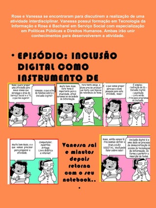 Rose e Vanessa se encontraram para discutirem a realização de uma
atividade interdisciplinar. Vanessa possui formação em Tecnologia da
Informação e Rose é Bacharel em Serviço Social com especialização
em Políticas Públicas e Direitos Humanos. Ambas irão unir
conhecimentos para desenvolverem a atividade.
• EPISÓDIO: INCLUSÃO
DIGITAL COMO
INSTRUMENTO DE
CIDADANIA
Vanessa sai
e minutos
depois
retorna
com o seu
notebook..
.