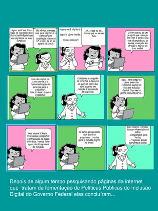 Depois de algum tempo pesquisando páginas da internet
que tratam da fomentação de Políticas Públicas de Inclusão
Digital do Governo Federal elas concluíram...