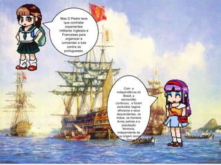 Com  a independência do Brasil, a escravidão continuou , e foram excluídos negros africanos e seus descendentes, os índios, os homens livres pobres e a população feminina, independente de sua origem social ou étnica. Mas D Pedro teve que contratar experientes militares Ingleses e Franceses para organizar e comandar a luta contra os portugueses. 
