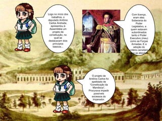 O projeto de Antônio Carlos foi apelidado de “Constituição da Mandioca”. Procurava impedir possíveis excessos do Imperador. Com licença, eram eles: Soberania do Poder Legislativo, a quem estavam subordinados tanto o Poder Executivo (meu) como as Forças Armadas. E a adoção do critério censitário para as eleições. Logo no início dos trabalhos, o deputado Antônio Carlos Andrada, apresentou à Assembléia um projeto de constituição, no qual se destacavam dois princípios básicos... 