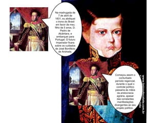 Na madrugada de 7 de abril de 1831, eu abdiquei o trono do Brasil em favor de meu filho de 5 anos, D. Pedro de Alcântara, e embarquei para Portugal. O futuro Imperador ficara sobre os cuidados de José Bonifácio de Andrada. Começou assim o conturbado período regencial, durante o qual o controle político passaria às mãos da aristocracia agrária, apesar das constantes manifestações divergentes ao seu projeto político.  