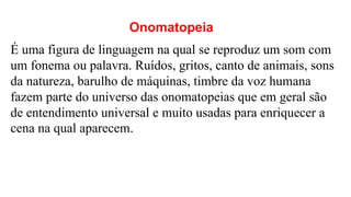 Onomatopeia
É uma figura de linguagem na qual se reproduz um som com
um fonema ou palavra. Ruídos, gritos, canto de animais, sons
da natureza, barulho de máquinas, timbre da voz humana
fazem parte do universo das onomatopeias que em geral são
de entendimento universal e muito usadas para enriquecer a
cena na qual aparecem.
 