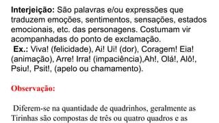 Interjeição: São palavras e/ou expressões que
traduzem emoções, sentimentos, sensações, estados
emocionais, etc. das personagens. Costumam vir
acompanhadas do ponto de exclamação.
Ex.: Viva! (felicidade), Ai! Ui! (dor), Coragem! Eia!
(animação), Arre! Irra! (impaciência),Ah!, Olá!, Alô!,
Psiu!, Psit!, (apelo ou chamamento).
Observação:
Diferem-se na quantidade de quadrinhos, geralmente as
Tirinhas são compostas de três ou quatro quadros e as
 