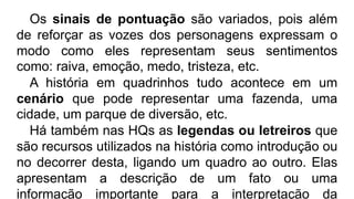 Os sinais de pontuação são variados, pois além
de reforçar as vozes dos personagens expressam o
modo como eles representam seus sentimentos
como: raiva, emoção, medo, tristeza, etc.
A história em quadrinhos tudo acontece em um
cenário que pode representar uma fazenda, uma
cidade, um parque de diversão, etc.
Há também nas HQs as legendas ou letreiros que
são recursos utilizados na história como introdução ou
no decorrer desta, ligando um quadro ao outro. Elas
apresentam a descrição de um fato ou uma
informação importante para a interpretação da
 