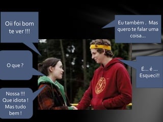 Oii foi bom   Eu também . Mas
  te ver !!!   quero te falar uma
                    coisa...




 O que ?
                         É... é ...
                        Esqueci!!


 Nossa !!!
Que idiota !
 Mas tudo
  bem !
 