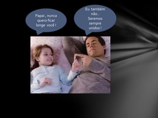 Eu  também  não..Seremos  sempre unidos !Papai , nunca quero ficar   longe  você !
