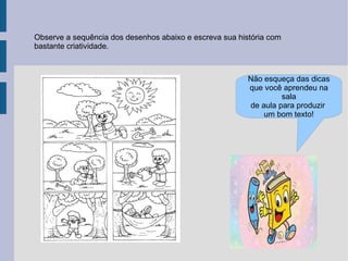 Observe a sequência dos desenhos abaixo e escreva sua história com
bastante criatividade.



                                                         Não esqueça das dicas
                                                         que você aprendeu na
                                                                  sala
                                                         de aula para produzir
                                                             um bom texto!
 
