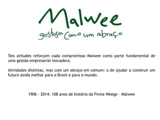 Tais atitudes reforçam cada compromisso Malwee como parte fundamental de 
uma gestão empresarial inovadora. 
Atividades distintas, mas com um abraço em comum: o de ajudar a construir um 
futuro ainda melhor para o Brasil e para o mundo. 
1906 - 2014: 108 anos de história da Firma Weege – Malwee 
 