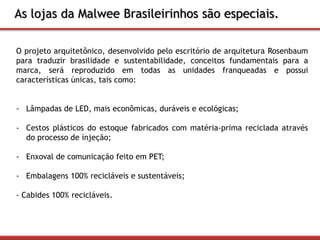 As lojas da Malwee Brasileirinhos são especiais. 
O projeto arquitetônico, desenvolvido pelo escritório de arquitetura Rosenbaum 
para traduzir brasilidade e sustentabilidade, conceitos fundamentais para a 
marca, será reproduzido em todas as unidades franqueadas e possui 
características únicas, tais como: 
- Lâmpadas de LED, mais econômicas, duráveis e ecológicas; 
- Cestos plásticos do estoque fabricados com matéria-prima reciclada através 
do processo de injeção; 
- Enxoval de comunicação feito em PET; 
- Embalagens 100% recicláveis e sustentáveis; 
- Cabides 100% recicláveis. 
 