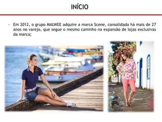 INÍCIO 
- Em 2012, o grupo MALWEE adquire a marca Scene, consolidada há mais de 27 
anos no varejo, que segue o mesmo caminho na expansão de lojas exclusivas 
da marca; 
 