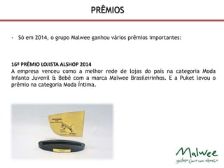 PRÊMIOS 
- Só em 2014, o grupo Malwee ganhou vários prêmios importantes: 
16º PRÊMIO LOJISTA ALSHOP 2014 
A empresa venceu como a melhor rede de lojas do país na categoria Moda 
Infanto Juvenil & Bebê com a marca Malwee Brasileirinhos. E a Puket levou o 
prêmio na categoria Moda Íntima. 
 