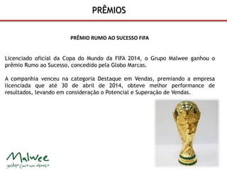 PRÊMIOS 
PRÊMIO RUMO AO SUCESSO FIFA 
Licenciado oficial da Copa do Mundo da FIFA 2014, o Grupo Malwee ganhou o 
prêmio Rumo ao Sucesso, concedido pela Globo Marcas. 
A companhia venceu na categoria Destaque em Vendas, premiando a empresa 
licenciada que até 30 de abril de 2014, obteve melhor performance de 
resultados, levando em consideração o Potencial e Superação de Vendas. 
 