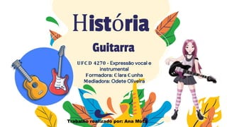 História
UFC D 4270 - Expressão vocal e
instrumental
Formadora: C lara C unha
Mediadora: Odete Oliveira
Guitarra
Trabalho realizado por: Ana Mota
 