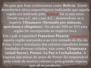 No país que hoje conhecemos como Bolívia foram
descobertos sítios arqueológicos indicando que aquela
região era habitada pelo homem há 21.000 anos.
Desde 700 a.C. até 1.200 d.C., desenvolveu-se o
império Tihuanaco (formado por aimarás,
quéchuas e chiquitos). Do século XIII ao XVI esta
região foi incorporada ao império Inca.
Em 1.538, o espanhol Francisco Pizarro conquistou
aquela região anexando-a ao vice-reinado do Rio da
Prata. Com a instalação dos colonos espanhóis foram
fundadas diversas cidades, tais como: Chiquisaca
(atual Sucre), Potosí, La Paz e Cochabamba. A
riqueza das minas de prata de Potosí foi responsável
pela vinda de muitos colonos e pela grande riqueza
que ali se produziu.
 