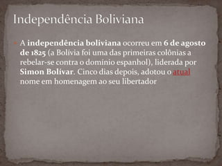  A independência boliviana ocorreu em 6 de agosto
de 1825 (a Bolívia foi uma das primeiras colônias a
rebelar-se contra o domínio espanhol), liderada por
Simon Bolívar. Cinco dias depois, adotou o atual
nome em homenagem ao seu libertador
 