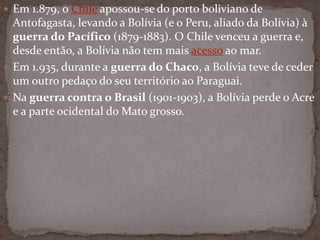  Em 1.879, o Chile apossou-se do porto boliviano de
Antofagasta, levando a Bolívia (e o Peru, aliado da Bolívia) à
guerra do Pacífico (1879-1883). O Chile venceu a guerra e,
desde então, a Bolívia não tem mais acesso ao mar.
 Em 1.935, durante a guerra do Chaco, a Bolívia teve de ceder
um outro pedaço do seu território ao Paraguai.
 Na guerra contra o Brasil (1901-1903), a Bolívia perde o Acre
e a parte ocidental do Mato grosso.
 