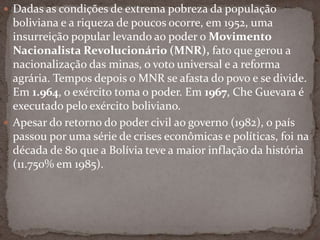  Dadas as condições de extrema pobreza da população
boliviana e a riqueza de poucos ocorre, em 1952, uma
insurreição popular levando ao poder o Movimento
Nacionalista Revolucionário (MNR), fato que gerou a
nacionalização das minas, o voto universal e a reforma
agrária. Tempos depois o MNR se afasta do povo e se divide.
Em 1.964, o exército toma o poder. Em 1967, Che Guevara é
executado pelo exército boliviano.
 Apesar do retorno do poder civil ao governo (1982), o país
passou por uma série de crises econômicas e políticas, foi na
década de 80 que a Bolívia teve a maior inflação da história
(11.750% em 1985).
 