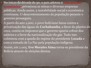  No início da década de 90, o país adotou o liberalismo
econômico, privatizou as minas e diversas empresas
públicas. Ainda assim, a instabilidade social e econômica
continuou. O descontentamento da população perante o
governo prosseguiu.
 A partir do ano 2.000, o povo boliviano lutou contra a
privatização das águas de Cochabamba, a favor do plantio de
coca, contra os impostos que o governo queria cobrar dos
salários e a favor da nacionalização do gás. Tudo isso
culminou com a queda do regime do presidente Lozada e
com a tomada de La Paz pela população indígena.
 Assim, em 2.005, Evo Morales Aima torna-se presidente da
Bolívia através de eleições diretas.
 