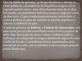  Dos 84 chefes de governo, 32 foram ditadores e, devido às
crises políticas, a presidência da República chegou a ficar
vaga por quatro vezes - uma delas durante mais de 20 dias.
Em média, um presidente boliviano ocupa o cargo por cerca
de dois anos. O que é mais impressionante, entretanto, é
como a política é capaz de acender as paixões populares e
detonar a violência no país.
 A sede do governo da Bolívia, o Palácio de Quemados, tem
esse nome por ter sido incendiado numa revolta popular de
1860. Mas isso ainda diz pouco sobre a violência política
boliviana, se comparado ao trágico destino de alguns de seus
chefes de Estado: 11 presidentes foram assassinados, sete
morreram no exílio, um se suicidou e outro cumpre pena de
prisão desde 1995.
 