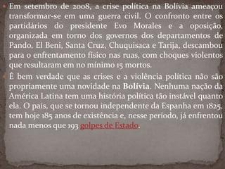  Em setembro de 2008, a crise política na Bolívia ameaçou
transformar-se em uma guerra civil. O confronto entre os
partidários do presidente Evo Morales e a oposição,
organizada em torno dos governos dos departamentos de
Pando, El Beni, Santa Cruz, Chuquisaca e Tarija, descambou
para o enfrentamento físico nas ruas, com choques violentos
que resultaram em no mínimo 15 mortos.
 É bem verdade que as crises e a violência política não são
propriamente uma novidade na Bolívia. Nenhuma nação da
América Latina tem uma história política tão instável quanto
ela. O país, que se tornou independente da Espanha em 1825,
tem hoje 185 anos de existência e, nesse período, já enfrentou
nada menos que 193 golpes de Estado.
 