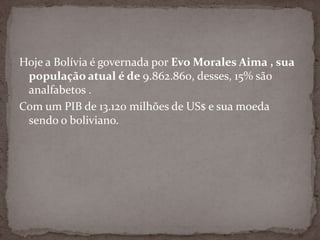Hoje a Bolívia é governada por Evo Morales Aima , sua
população atual é de 9.862.860, desses, 15% são
analfabetos .
Com um PIB de 13.120 milhões de US$ e sua moeda
sendo o boliviano.
 