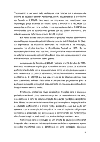 10
Tecnológica; e, por outro lado, realizar-se uma reforma que a descolou do
sistema de educação escolar. Abordamos, assim, as justificativas e o conteúdo
do Decreto n. 2.208/97, bem como os programas que incentivaram sua
implantação pelos sistemas de ensino, como o PROEP e o PROMED. As
conquistas obtidas, em certa medida, com a aprovação da Lei n. 9.394/96 são
confrontadas com as adversidades geradas por seu caráter minimalista, em
relação ao que se defendia no projeto de LDB original.
Em nosso quarto capítulo analisamos o percurso histórico controvertido
das políticas de educação profissional no governo de Luiz Inácio Lula da Silva.
As expectativas de mudanças estruturais na sociedade e na educação,
pautadas nos direitos inscritos na Constituição Federal de 1988, não se
realizaram plenamente. Não obstante, uma significativa inflexão no sentido de
se valorizar a educação profissional no Brasil pode ser considerada como uma
marca de ambos os mandatos dessa gestão.
A revogação do Decreto n 2.208/97 realizada em 23 de julho de 2004,
buscando restabelecer os princípios norteadores de uma política de educação
profissional articulada com a educação básica como um direito das pessoas e
uma necessidade do país foi, sem dúvida, um momento histórico. O conteúdo
do Decreto n. 5.154/2004, por sua vez, reveste-se de alguma polêmica, mas
tem possibilitado debates importantes e perspectivas progressistas para a
política de educação profissional, especialmente em relação à possibilidade de
integração com o ensino médio.
Finalmente, analisamos novas perspectivas traçadas para a educação
profissional no Brasil com a retomada do projeto de desenvolvimento nacional,
especialmente a partir da segunda metade do segundo mandato do presidente
Lula. Nesse período destacam-se medidas que contemplam a integração entre
a educação profissional e o ensino médio, perspectiva essa que pode ser
coerente com a construção teórico-prática de uma educação tecnológica que
correponda à preparação das pessoas para a compreensão dos fundamentos
científico-tecnológicos, sócio-históricos e culturais da produção moderna.
Como base para a construção de um projeto de educação profissional
integrado, elaboramos um quinto capítulo que se dedica a apresentar alguns
conceitos importantes para a construção de uma concepção educação
 