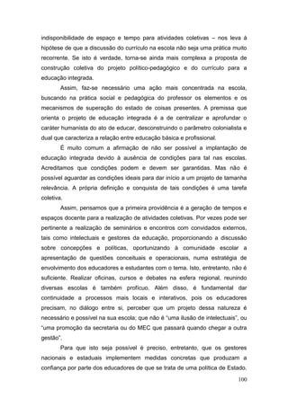 100
indisponibilidade de espaço e tempo para atividades coletivas – nos leva à
hipótese de que a discussão do currículo na escola não seja uma prática muito
recorrente. Se isto é verdade, torna-se ainda mais complexa a proposta de
construção coletiva do projeto político-pedagógico e do currículo para a
educação integrada.
Assim, faz-se necessário uma ação mais concentrada na escola,
buscando na prática social e pedagógica do professor os elementos e os
mecanismos de superação do estado de coisas presentes. A premissa que
orienta o projeto de educação integrada é a de centralizar e aprofundar o
caráter humanista do ato de educar, desconstruindo o parâmetro colonialista e
dual que caracteriza a relação entre educação básica e profissional.
É muito comum a afirmação de não ser possível a implantação de
educação integrada devido à ausência de condições para tal nas escolas.
Acreditamos que condições podem e devem ser garantidas. Mas não é
possível aguardar as condições ideais para dar início a um projeto de tamanha
relevância. A própria definição e conquista de tais condições é uma tarefa
coletiva.
Assim, pensamos que a primeira providência é a geração de tempos e
espaços docente para a realização de atividades coletivas. Por vezes pode ser
pertinente a realização de seminários e encontros com convidados externos,
tais como intelectuais e gestores da educação, proporcionando a discussão
sobre concepções e políticas, oportunizando à comunidade escolar a
apresentação de questões conceituais e operacionais, numa estratégia de
envolvimento dos educadores e estudantes com o tema. Isto, entretanto, não é
suficiente. Realizar oficinas, cursos e debates na esfera regional, reunindo
diversas escolas é também profícuo. Além disso, é fundamental dar
continuidade a processos mais locais e interativos, pois os educadores
precisam, no diálogo entre si, perceber que um projeto dessa natureza é
necessário e possível na sua escola; que não é “uma ilusão de intelectuais”, ou
“uma promoção da secretaria ou do MEC que passará quando chegar a outra
gestão”.
Para que isto seja possível é preciso, entretanto, que os gestores
nacionais e estaduais implementem medidas concretas que produzam a
confiança por parte dos educadores de que se trata de uma política de Estado.
 
