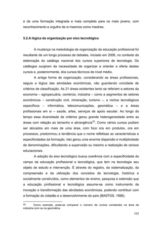 103
e de uma formação integrada e mais completa para os mais jovens, com
reconhecimento e orgulho de si mesmos como mestres.
5.2.A lógica da organização por eixo tecnológico
A mudança na metodologia de organização da educação profissional foi
resultante de um longo processo de debates, iniciado em 2006, no contexto da
elaboração do catálogo nacional dos cursos superiores de tecnologia. Os
catálogos surgiram da necessidade de organizar e orientar a oferta destes
cursos e, posteriormente, dos cursos técnicos de nível médio.
A antiga forma de organização, considerando as áreas profissionais,
seguia a lógica das atividades econômicas, não guardando unicidade de
critérios de classificação. As 21 áreas existentes tanto se referiam a setores da
economia – agropecuária, comércio, indústria – como a segmentos de setores
econômicos – construção civil, mineração, turismo –, a nichos tecnológicos
específicos – informática, telecomunicações, geomática – e a áreas
profissionais em si – saúde, artes, serviços de apoio escolar. Ao longo do
tempo essa diversidade de critérios gerou grande heterogeneidade entre as
áreas com relação ao tamanho e abrangência45
. Como vários cursos podiam
ser alocados em mais de uma área, com foco ora em produtos, ora em
processos, predominou a tendência que o nome refletisse as características e
especificidades da formação. Isto gerou uma enorme dispersão e multiplicidade
de denominações, dificultando a supervisão ou mesmo a realização de censos
educacionais.
A adoção do eixo tecnológico busca coerência com a especificidade do
campo da educação profissional e tecnológica, que tem na tecnologia seu
objeto de estudo e intervenção. É através do registro, da sistematização, da
compreensão e da utilização dos conceitos de tecnologia, histórica e
socialmente construídos, como elementos de ensino, pesquisa e extensão que
a educação profissional e tecnológica assume-se como instrumento de
inovação e transformação das atividades econômicas, podendo contribuir com
a formação do cidadão e o desenvolvimento do país (BASTOS, 1998).
45 Como exemplo, pode-se comparar o número de cursos constantes na área de
indústria com os na geomática.
 
