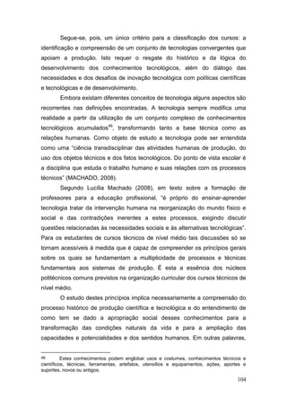 104
Segue-se, pois, um único critério para a classificação dos cursos: a
identificação e compreensão de um conjunto de tecnologias convergentes que
apoiam a produção. Isto requer o resgate do histórico e da lógica do
desenvolvimento dos conhecimentos tecnológicos, além do diálogo das
necessidades e dos desafios de inovação tecnológica com políticas científicas
e tecnológicas e de desenvolvimento.
Embora existam diferentes conceitos de tecnologia alguns aspectos são
recorrentes nas definições encontradas. A tecnologia sempre modifica uma
realidade a partir da utilização de um conjunto complexo de conhecimentos
tecnológicos acumulados46
, transformando tanto a base técnica como as
relações humanas. Como objeto de estudo a tecnologia pode ser entendida
como uma “ciência transdisciplinar das atividades humanas de produção, do
uso dos objetos técnicos e dos fatos tecnológicos. Do ponto de vista escolar é
a disciplina que estuda o trabalho humano e suas relações com os processos
técnicos” (MACHADO, 2008).
Segundo Lucília Machado (2008), em texto sobre a formação de
professores para a educação profissional, “é próprio do ensinar-aprender
tecnologia tratar da intervenção humana na reorganização do mundo físico e
social e das contradições inerentes a estes processos, exigindo discutir
questões relacionadas às necessidades sociais e às alternativas tecnológicas”.
Para os estudantes de cursos técnicos de nível médio tais discussões só se
tornam acessíveis à medida que é capaz de compreender os princípios gerais
sobre os quais se fundamentam a multiplicidade de processos e técnicas
fundamentais aos sistemas de produção. É esta a essência dos núcleos
politécnicos comuns previstos na organização curricular dos cursos técnicos de
nível médio.
O estudo destes princípios implica necessariamente a compreensão do
processo histórico de produção científica e tecnológica e do entendimento de
como tem se dado a apropriação social desses conhecimentos para a
transformação das condições naturais da vida e para a ampliação das
capacidades e potencialidades e dos sentidos humanos. Em outras palavras,
46 Estes conhecimentos podem englobar usos e costumes, conhecimentos técnicos e
científicos, técnicas, ferramentas, artefatos, utensílios e equipamentos, ações, aportes e
suportes, novos ou antigos.
 