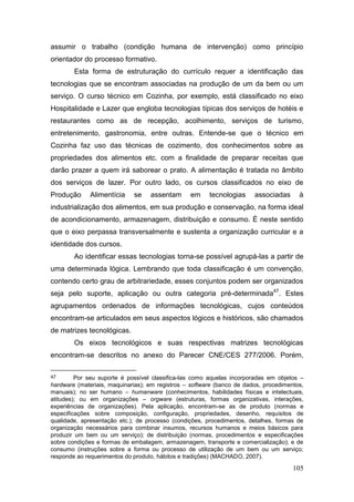 105
assumir o trabalho (condição humana de intervenção) como princípio
orientador do processo formativo.
Esta forma de estruturação do currículo requer a identificação das
tecnologias que se encontram associadas na produção de um da bem ou um
serviço. O curso técnico em Cozinha, por exemplo, está classificado no eixo
Hospitalidade e Lazer que engloba tecnologias típicas dos serviços de hotéis e
restaurantes como as de recepção, acolhimento, serviços de turismo,
entretenimento, gastronomia, entre outras. Entende-se que o técnico em
Cozinha faz uso das técnicas de cozimento, dos conhecimentos sobre as
propriedades dos alimentos etc. com a finalidade de preparar receitas que
darão prazer a quem irá saborear o prato. A alimentação é tratada no âmbito
dos serviços de lazer. Por outro lado, os cursos classificados no eixo de
Produção Alimentícia se assentam em tecnologias associadas à
industrialização dos alimentos, em sua produção e conservação, na forma ideal
de acondicionamento, armazenagem, distribuição e consumo. É neste sentido
que o eixo perpassa transversalmente e sustenta a organização curricular e a
identidade dos cursos.
Ao identificar essas tecnologias torna-se possível agrupá-las a partir de
uma determinada lógica. Lembrando que toda classificação é um convenção,
contendo certo grau de arbitrariedade, esses conjuntos podem ser organizados
seja pelo suporte, aplicação ou outra categoria pré-determinada47
. Estes
agrupamentos ordenados de informações tecnológicas, cujos conteúdos
encontram-se articulados em seus aspectos lógicos e históricos, são chamados
de matrizes tecnológicas.
Os eixos tecnológicos e suas respectivas matrizes tecnológicas
encontram-se descritos no anexo do Parecer CNE/CES 277/2006. Porém,
47 Por seu suporte é possível classifica-las como aquelas incorporadas em objetos –
hardware (materiais, maquinarias); em registros – software (banco de dados, procedimentos,
manuais); no ser humano – humanware (conhecimentos, habilidades físicas e intelectuais,
atitudes); ou em organizações – orgware (estruturas, formas organizativas, interações,
experiências de organizações). Pela aplicação, encontram-se as de produto (normas e
especificações sobre composição, configuração, propriedades, desenho, requisitos de
qualidade, apresentação etc.); de processo (condições, procedimentos, detalhes, formas de
organização necessários para combinar insumos, recursos humanos e meios básicos para
produzir um bem ou um serviço); de distribuição (normas, procedimentos e especificações
sobre condições e formas de embalagem, armazenagem, transporte e comercialização); e de
consumo (instruções sobre a forma ou processo de utilização de um bem ou um serviço;
responde ao requerimentos do produto, hábitos e tradições) (MACHADO, 2007).
 