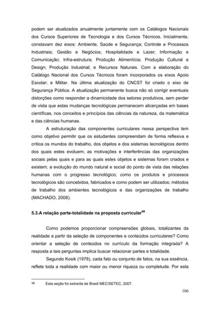 106
podem ser atualizados anualmente juntamente com os Catálogos Nacionais
dos Cursos Superiores de Tecnologia e dos Cursos Técnicos. Inicialmente,
constavam dez eixos: Ambiente, Saúde e Segurança; Controle e Processos
Industriais; Gestão e Negócios; Hospitalidade e Lazer; Informação e
Comunicação; Infra-estrutura; Produção Alimentícia; Produção Cultural e
Design; Produção Industrial; e Recursos Naturais. Com a elaboração do
Catálogo Nacional dos Cursos Técnicos foram incorporados os eixos Apoio
Escolar; e Militar. Na última atualização do CNCST foi criado o eixo de
Segurança Pública. A atualização permanente busca não só corrigir eventuais
distorções como responder a dinamicidade dos setores produtivos, sem perder
de vista que estas mudanças tecnológicas permanecem alicerçadas em bases
científicas, nos conceitos e princípios das ciências da natureza, da matemática
e das ciências humanas.
A estruturação das componentes curriculares nessa perspectiva tem
como objetivo permitir que os estudantes compreendam de forma reflexiva e
crítica os mundos do trabalho, dos objetos e dos sistemas tecnológicos dentro
dos quais estes evoluem; as motivações e interferências das organizações
sociais pelas quais e para as quais estes objetos e sistemas foram criados e
existem; a evolução do mundo natural e social do ponto de vista das relações
humanas com o progresso tecnológico; como os produtos e processos
tecnológicos são concebidos, fabricados e como podem ser utilizados; métodos
de trabalho dos ambientes tecnológicos e das organizações de trabalho
(MACHADO, 2008).
5.3.A relação parte-totalidade na proposta curricular48
Como podemos proporcionar compreensões globais, totalizantes da
realidade a partir da seleção de componentes e conteúdos curriculares? Como
orientar a seleção de conteúdos no currículo da formação integrada? A
resposta a tais perguntas implica buscar relacionar partes e totalidade.
Segundo Kosik (1978), cada fato ou conjunto de fatos, na sua essência,
reflete toda a realidade com maior ou menor riqueza ou completude. Por esta
48 Esta seção foi extraída de Brasil MEC/SETEC, 2007.
 