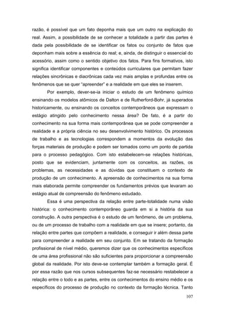 107
razão, é possível que um fato deponha mais que um outro na explicação do
real. Assim, a possibilidade de se conhecer a totalidade a partir das partes é
dada pela possibilidade de se identificar os fatos ou conjunto de fatos que
deponham mais sobre a essência do real; e, ainda, de distinguir o essencial do
acessório, assim como o sentido objetivo dos fatos. Para fins formativos, isto
significa identificar componentes e conteúdos curriculares que permitam fazer
relações sincrônicas e diacrônicas cada vez mais amplas e profundas entre os
fenômenos que se quer “apreender” e a realidade em que eles se inserem.
Por exemplo, dever-se-ia iniciar o estudo de um fenômeno químico
ensinando os modelos atômicos de Dalton e de Rutherford-Bohr, já superados
historicamente, ou ensinando os conceitos contemporâneos que expressam o
estágio atingido pelo conhecimento nessa área? De fato, é a partir do
conhecimento na sua forma mais contemporânea que se pode compreender a
realidade e a própria ciência no seu desenvolvimento histórico. Os processos
de trabalho e as tecnologias correspondem a momentos da evolução das
forças materiais de produção e podem ser tomados como um ponto de partida
para o processo pedagógico. Com isto estabelecem-se relações históricas,
posto que se evidenciam, juntamente com os conceitos, as razões, os
problemas, as necessidades e as dúvidas que constituem o contexto de
produção de um conhecimento. A apreensão de conhecimentos na sua forma
mais elaborada permite compreender os fundamentos prévios que levaram ao
estágio atual de compreensão do fenômeno estudado.
Essa é uma perspectiva da relação entre parte-totalidade numa visão
histórica: o conhecimento contemporâneo guarda em si a história da sua
construção. A outra perspectiva é o estudo de um fenômeno, de um problema,
ou de um processo de trabalho com a realidade em que se insere; portanto, da
relação entre partes que compõem a realidade, e conseguir ir além dessa parte
para compreender a realidade em seu conjunto. Em se tratando da formação
profissional de nível médio, queremos dizer que os conhecimentos específicos
de uma área profissional não são suficientes para proporcionar a compreensão
global da realidade. Por isto deve-se contemplar também a formação geral. É
por essa razão que nos cursos subsequentes faz-se necessário restabelecer a
relação entre o todo e as partes, entre os conhecimentos do ensino médio e os
específicos do processo de produção no contexto da formação técnica. Tanto
 