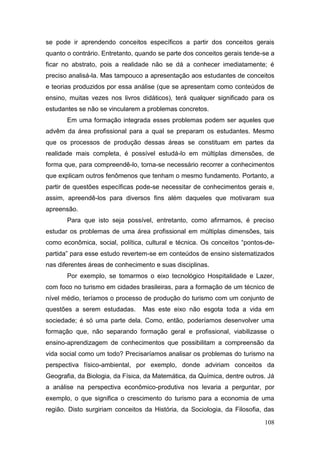 108
se pode ir aprendendo conceitos específicos a partir dos conceitos gerais
quanto o contrário. Entretanto, quando se parte dos conceitos gerais tende-se a
ficar no abstrato, pois a realidade não se dá a conhecer imediatamente; é
preciso analisá-la. Mas tampouco a apresentação aos estudantes de conceitos
e teorias produzidos por essa análise (que se apresentam como conteúdos de
ensino, muitas vezes nos livros didáticos), terá qualquer significado para os
estudantes se não se vincularem a problemas concretos.
Em uma formação integrada esses problemas podem ser aqueles que
advêm da área profissional para a qual se preparam os estudantes. Mesmo
que os processos de produção dessas áreas se constituam em partes da
realidade mais completa, é possível estudá-lo em múltiplas dimensões, de
forma que, para compreendê-lo, torna-se necessário recorrer a conhecimentos
que explicam outros fenômenos que tenham o mesmo fundamento. Portanto, a
partir de questões específicas pode-se necessitar de conhecimentos gerais e,
assim, apreendê-los para diversos fins além daqueles que motivaram sua
apreensão.
Para que isto seja possível, entretanto, como afirmamos, é preciso
estudar os problemas de uma área profissional em múltiplas dimensões, tais
como econômica, social, política, cultural e técnica. Os conceitos “pontos-de-
partida” para esse estudo revertem-se em conteúdos de ensino sistematizados
nas diferentes áreas de conhecimento e suas disciplinas.
Por exemplo, se tomarmos o eixo tecnológico Hospitalidade e Lazer,
com foco no turismo em cidades brasileiras, para a formação de um técnico de
nível médio, teríamos o processo de produção do turismo com um conjunto de
questões a serem estudadas. Mas este eixo não esgota toda a vida em
sociedade; é só uma parte dela. Como, então, poderíamos desenvolver uma
formação que, não separando formação geral e profissional, viabilizasse o
ensino-aprendizagem de conhecimentos que possibilitam a compreensão da
vida social como um todo? Precisaríamos analisar os problemas do turismo na
perspectiva físico-ambiental, por exemplo, donde adviriam conceitos da
Geografia, da Biologia, da Física, da Matemática, da Química, dentre outros. Já
a análise na perspectiva econômico-produtiva nos levaria a perguntar, por
exemplo, o que significa o crescimento do turismo para a economia de uma
região. Disto surgiriam conceitos da História, da Sociologia, da Filosofia, das
 