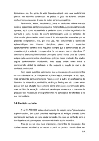 109
Linguagens etc. Do ponto de vista histórico-cultural, pelo qual poderíamos
pensar nas relações construídas na prática e gozo do turismo, também
conhecimentos daquelas áreas e de outras seriam necessários.
Estaríamos, assim, relacionando parte e totalidade, conhecimentos
gerais e específicos, contemporaneidade e historicidade. A interdisciplinaridade
aparece, aqui, como necessidade e, portanto, como princípio organizador do
currículo e como método de ensino-aprendizagem, pois os conceitos de
diversas disciplinas seriam relacionados à luz das questões concretas que se
pretende compreender. Isto, por sua vez, não compromete a identidade
epistemológica das diversas disciplinas, posto que o respectivo
aprofundamento científico será requerido sempre que a compreensão de um
conceito exigir a relação com conceitos de um mesmo campo disciplinar. É
certo que o exercício profissional de um sujeito como Técnico Guia de Turismo
exigiria dele conhecimentos e habilidades próprias dessa profissão. Daí advêm
alguns conhecimentos específicos; mas esses teriam como base a
compreensão global da realidade e não somente o recorte do eixo e da
atividade profissional.
Com essas questões salientamos que a integração de conhecimentos
no currículo depende de uma postura epistemológica, cada qual de seu lugar,
mas construindo permanentemente relações com o outro. Os professores de
Química, de Matemática, de História, de Língua Portuguesa etc. podem tentar
pensar em sua atuação não somente como professores da formação geral,
mas também da formação profissional, desde que se conceba o processo de
produção das respectivas áreas profissionais na perspectiva da totalidade e na
sua historicidade.
5.4. O estágio curricular
A Lei 11.788/2008 trata exclusivamente do estágio como “ato educativo
supervisionado”, em outras palavras restringe-se ao estágio previsto como
componente curricular de uma dada formação. Ele não se confunde com o
training oferecido por empresa nem com o trabalho social voluntário.
Trata-se de um dos mais importantes momentos de integração dos
conhecimentos trabalhados na escola a partir da prática. Jamais deve ser
 