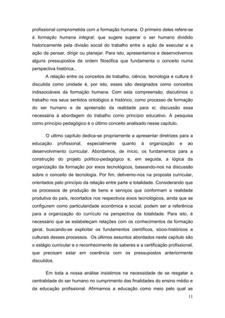 11
profissional comprometida com a formação humana. O primeiro deles refere-se
à formação humana integral, que sugere superar o ser humano dividido
historicamente pela divisão social do trabalho entre a ação de executar e a
ação de pensar, dirigir ou planejar. Para isto, apresentamos e desenvolvemos
alguns pressupostos de ordem filosófica que fundamenta o conceito numa
perspectiva histórica..
A relação entre os conceitos de trabalho, ciência, tecnologia e cultura é
discutida como unidade é, por isto, esses são designados como conceitos
indissociáveis da formação humana. Com esta compreensão, discutimos o
trabalho nos seus sentidos ontológico e histórico, como processo de formação
do ser humano e de apreensão da realidade para si; discussão essa
necessária à abordagem do trabalho como princípio educativo. A pesquisa
como princípio pedagógico é o último conceito analisado nesse capítulo.
O ultimo capítulo dedica-se propriamente a apresentar diretrizes para a
educação profissional, especialmente quanto à organização e ao
desenvolvimento curricular. Abordamos, de início, os fundamentos para a
construção do projeto político-pedagógico e, em seguida, a lógica da
organização da formação por eixos tecnológicos, baseando-nos na discussão
sobre o conceito de tecnologia. Por fim, detivemo-nos na proposta curricular,
orientados pelo princípio da relação entre parte e totalidade. Considerando que
os processos de produção de bens e serviços que conformam a realidade
produtiva do país, recortados nos respectivos eixos tecnológicos, ainda que se
configurem como particularidade econômica e social, podem ser a referência
para a organização do currículo na perspectiva da totalidade. Para isto, é
necessário que se estabeleçam relações com os conhecimentos da formação
geral, buscando-se explicitar os fundamentos científicos, sócio-históricos e
culturais desses processos. Os últimos assuntos abordados neste capítulo são
o estágio curricular e o reconhecimento de saberes e a certificação profissional,
que precisam estar em coerência com os pressupostos anteriormente
discutidos.
Em toda a nossa análise insistimos na necessidade de se resgatar a
centralidade do ser humano no cumprimento das finalidades do ensino médio e
da educação profissional. Afirmamos a educação como meio pelo qual as
 