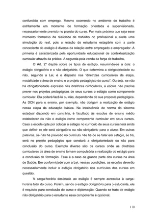 110
confundido com emprego. Mesmo ocorrendo no ambiente de trabalho é
estritamente um momento de formação orientada e supervisionada,
necessariamente previsto no projeto do curso. Por mais próximo que seja esse
momento formativo da realidade de trabalho do profissional é ainda uma
simulação do real, pois a relação do estudante estagiário com a parte
concedente do estágio é diversa da relação entre empregado e empregador. A
primeira é caracterizada pela oportunidade educacional de contextualização
curricular através da prática. A segunda pela venda da força de trabalho.
O Art. 2º dispõe sobre os tipos de estágio, resumindo-os a dois: o
estágio obrigatório e o não obrigatório. O que determina a obrigatoriedade ou
não, segundo a Lei, é o disposto nas “diretrizes curriculares da etapa,
modalidade e área de ensino e o projeto pedagógico do curso”. Ou seja, se não
há obrigatoriedade expressa nas diretrizes curriculares, a escola não precisa
prever nos projetos pedagógicos de seus cursos o estágio como componente
curricular. Ela poderá fazê-lo ou não, dependendo de sua proposta pedagógica.
As DCN para o ensino, por exemplo, não obrigam a realização de estágio
nessa etapa da educação básica. Na inexistência de norma do sistema
estadual dispondo em contrário, é facultado às escolas de ensino médio
estabelecer ou não o estágio como componente curricular em seus cursos.
Caso a escola opte por colocar o estágio no currículo de seus cursos terá ainda
que definir se ele será obrigatório ou não obrigatório para o aluno. Em outras
palavras, se não há previsão no currículo não há de se falar em estágio, se há,
será no projeto pedagógico que constará a obrigatoriedade ou não para
conclusão do curso. Exemplo diverso são os cursos onde as diretrizes
curriculares da área de ensino tornam compulsória a realização do estágio para
a conclusão da formação. Esse é o caso de grande parte dos cursos na área
de Saúde. Em conformidade com a Lei, nessas condições, as escolas deverão
necessariamente incluir o estágio obrigatório nos currículos dos cursos em
questão.
A carga-horária destinada ao estágio é sempre acrescida à carga-
horária total do curso. Porém, sendo o estágio obrigatório para o estudante, ele
é requisito para conclusão do curso e diplomação. Quando se trata de estágio
não obrigatório para o estudante essa componente é opcional.
 