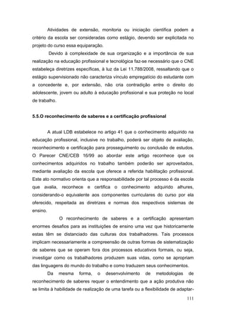 111
Atividades de extensão, monitoria ou iniciação científica podem a
critério da escola ser consideradas como estágio, devendo ser explicitada no
projeto do curso essa equiparação.
Devido à complexidade de sua organização e a importância de sua
realização na educação profissional e tecnológica faz-se necessário que o CNE
estabeleça diretrizes específicas, à luz da Lei 11.788/2008, ressaltando que o
estágio supervisionado não caracteriza vínculo empregatício do estudante com
a concedente e, por extensão, não cria contradição entre o direito do
adolescente, jovem ou adulto à educação profissional e sua proteção no local
de trabalho.
5.5.O reconhecimento de saberes e a certificação profissional
A atual LDB estabelece no artigo 41 que o conhecimento adquirido na
educação profissional, inclusive no trabalho, poderá ser objeto de avaliação,
reconhecimento e certificação para prosseguimento ou conclusão de estudos.
O Parecer CNE/CEB 16/99 ao abordar este artigo reconhece que os
conhecimentos adquiridos no trabalho também poderão ser aproveitados,
mediante avaliação da escola que oferece a referida habilitação profissional.
Este ato normativo orienta que a responsabilidade por tal processo é da escola
que avalia, reconhece e certifica o conhecimento adquirido alhures,
considerando-o equivalente aos componentes curriculares do curso por ela
oferecido, respeitada as diretrizes e normas dos respectivos sistemas de
ensino.
O reconhecimento de saberes e a certificação apresentam
enormes desafios para as instituições de ensino uma vez que historicamente
estas têm se distanciado das culturas dos trabalhadores. Tais processos
implicam necessariamente a compreensão de outras formas de sistematização
de saberes que se operam fora dos processos educativos formais, ou seja,
investigar como os trabalhadores produzem suas vidas, como se apropriam
das linguagens do mundo do trabalho e como traduzem seus conhecimentos.
Da mesma forma, o desenvolvimento de metodologias de
reconhecimento de saberes requer o entendimento que a ação produtiva não
se limita à habilidade de realização de uma tarefa ou a flexibilidade de adaptar-
 