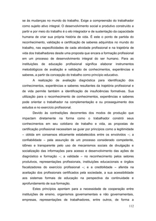 112
se às mudanças no mundo do trabalho. Exige a compreensão do trabalhador
como sujeito ativo integral. O desenvolvimento social e produtivo construído a
partir e por meio do trabalho é o elo integrador e de sustentação da capacidade
humana de criar sua própria história de vida. É este o ponto de partida do
reconhecimento, validação e certificação de saberes adquiridos no mundo do
trabalho, nas especificidades de cada atividade profissional e na trajetória de
vida dos trabalhadores desde uma proposta que encara a formação profissional
em um processo de desenvolvimento integral do ser humano. Para as
instituições de educação profissional significa elaborar instrumentos
metodológicos de avaliação e validação de conhecimentos, experiências e
saberes, a partir da concepção do trabalho como princípio educativo.
A realização de avaliação diagnóstica para identificação dos
conhecimentos, experiências e saberes resultantes da trajetória profissional e
de vida permite também a identificação de insuficiências formativas. Sua
utilização para o reconhecimento de conhecimentos, experiências e saberes
pode orientar o trabalhador na complementação e ou prosseguimento dos
estudos e no exercício profissional.
Devido às contradições decorrentes dos modos de produção que
impactam diretamente na forma como o trabalhador constrói seus
conhecimentos em seu cotidiano de trabalho e vida, as propostas de
certificação profissional necessitam se guiar por princípios como a legitimidade
– obtida em consensos eticamente estabelecidos entre os envolvidos –; a
confiabilidade – pela assunção de um processo considerado competente,
idôneo e transparente pelo uso de mecanismos sociais de divulgação e
socialização das informações para acesso e desenvolvimento das ações de
diagnóstico e formação –; a validade – no reconhecimento pelos setores
produtivos, representações profissionais, instituições educacionais e órgãos
fiscalizadores do exercício profissional –; e a credibilidade – aferida na
aceitação dos profissionais certificados pela sociedade, a sua acessibilidade
aos sistemas formais de educação na perspectiva da continuidade e
aprofundamento de sua formação.
Estes princípios apontam para a necessidade de cooperação entre
instituições de ensino, organismos governamentais e não governamentais,
empresas, representações de trabalhadores, entre outros, de forma a
 