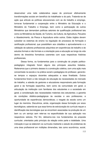 113
desenvolver uma rede colaborativa capaz de promover efetivamente
transformações sociais em benefício do trabalhador e do país. Tratando-se de
ação que articula as políticas educacionais com as de trabalho e emprego,
torna-se fundamental a cooperação entre o Ministério da Educação e o
Ministério do Trabalho e Emprego, bem como a participação de outros
Ministérios que demandam políticas setoriais de qualificação profissional tais
como os Ministérios da Saúde, do Turismo, da Cultura, da Agricultura, Pecuária
e Abastecimento, da Pesca e Aquicultura entre outros. Estes órgãos devem
subsidiar os sistemas de ensino na regulação de processos de formação e
certificação profissional, que possibilitem aos cidadãos o aproveitamento e a
validação de saberes profissionais adquiridos em experiências de trabalho e de
estudos formais e não formais e a orientação para a educação ao longo da vida
dentro de itinerários formativos coerentes com suas respectivas histórias
profissionais.
Dessa forma, os fundamentos para a construção do projeto político-
pedagógico integrado foram alguns dos principais assuntos tratados.
Reiteramos que o primeiro desses é a construção coletiva, com uma ação mais
concentrada na escola e na prática social e pedagógica do professor, gerando-
se tempos e espaços docentes adequados a essa finalidade. Outros
fundamentos foram a não redução da educação às necessidades do mercado
de trabalho; a adesão de gestores e educadores responsáveis pela formação
geral e da formação específica, bem como da comunidade em geral; a
articulação da instituição com familiares dos estudantes e a sociedade em
geral; a consideração das necessidades materiais dos estudantes; a garantia
de condições didático-pedagógicas às escolas e aos professores; a
oportunidade de experiências democráticas; o resgate da escola como um
lugar de memória. Discutimos, ainda, organização dessa formação por eixos
tecnológicos, sabendo-se que essa forma de estruturação do currículo requer a
identificação das tecnologias que se encontram associadas na produção de um
bem ou um serviço sem reter-se na especificidade de sua aplicação nos
respectivos setores. Por fim, detivemo-nos nos fundamentos da proposta
curricular, orientados pelo princípio da relação entre parte e totalidade. Uma
indicação é que se elaborem os currículos mediante o estudo de problemas de
uma área profissional em múltiplas dimensões, tais como econômica, social,
 